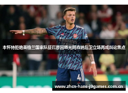 本怀特拒绝英格兰国家队征召原因曝光阿森纳后卫立场再成舆论焦点 本怀特拒绝英格兰国家队征召原因曝光阿森纳后卫立场再成舆论焦点