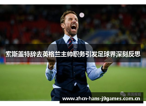 索斯盖特辞去英格兰主帅职务引发足球界深刻反思 索斯盖特辞去英格兰主帅职务引发足球界深刻反思